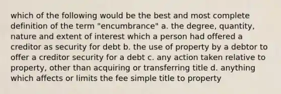 which of the following would be the best and most complete definition of the term "encumbrance" a. the degree, quantity, nature and extent of interest which a person had offered a creditor as security for debt b. the use of property by a debtor to offer a creditor security for a debt c. any action taken relative to property, other than acquiring or transferring title d. anything which affects or limits the fee simple title to property