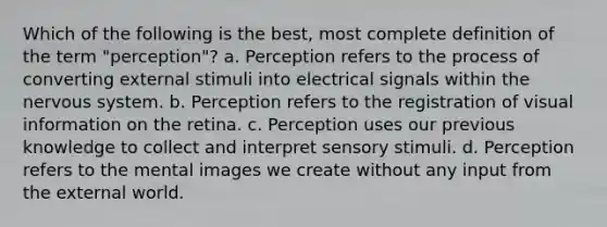 Which of the following is the best, most complete definition of the term "perception"? a. Perception refers to the process of converting external stimuli into electrical signals within the nervous system. b. Perception refers to the registration of visual information on the retina. c. Perception uses our previous knowledge to collect and interpret sensory stimuli. d. Perception refers to the mental images we create without any input from the external world.