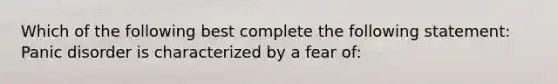 Which of the following best complete the following statement: Panic disorder is characterized by a fear of: