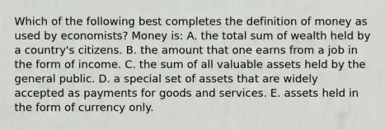 Which of the following best completes the <a href='https://www.questionai.com/knowledge/kQOWSqjtmq-definition-of-money' class='anchor-knowledge'>definition of money</a> as used by​ economists? Money​ is: A. the total sum of wealth held by a​ country's citizens. B. the amount that one earns from a job in the form of income. C. the sum of all valuable assets held by the general public. D. a special set of assets that are widely accepted as payments for goods and services. E. assets held in the form of currency only.