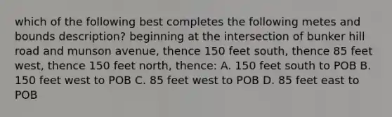 which of the following best completes the following metes and bounds description? beginning at the intersection of bunker hill road and munson avenue, thence 150 feet south, thence 85 feet west, thence 150 feet north, thence: A. 150 feet south to POB B. 150 feet west to POB C. 85 feet west to POB D. 85 feet east to POB