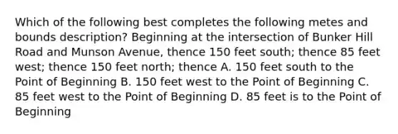 Which of the following best completes the following metes and bounds description? Beginning at the intersection of Bunker Hill Road and Munson Avenue, thence 150 feet south; thence 85 feet west; thence 150 feet north; thence A. 150 feet south to the Point of Beginning B. 150 feet west to the Point of Beginning C. 85 feet west to the Point of Beginning D. 85 feet is to the Point of Beginning