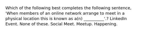 Which of the following best completes the following sentence, 'When members of an online network arrange to meet in a physical location this is known as a(n) __________'.? LinkedIn Event. None of these. Social Meet. Meetup. Happening.