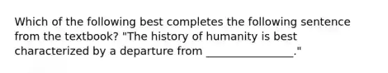 Which of the following best completes the following sentence from the textbook? "The history of humanity is best characterized by a departure from ________________."