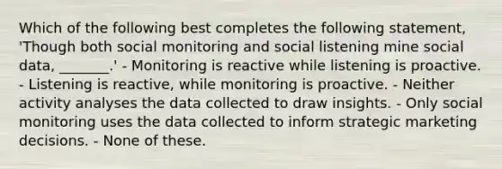 Which of the following best completes the following statement, 'Though both social monitoring and social listening mine social data, _______.' - Monitoring is reactive while listening is proactive. - Listening is reactive, while monitoring is proactive. - Neither activity analyses the data collected to draw insights. - Only social monitoring uses the data collected to inform strategic marketing decisions. - None of these.