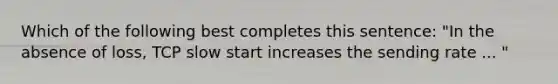 Which of the following best completes this sentence: "In the absence of loss, TCP slow start increases the sending rate ... "