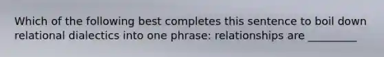 Which of the following best completes this sentence to boil down relational dialectics into one phrase: relationships are _________