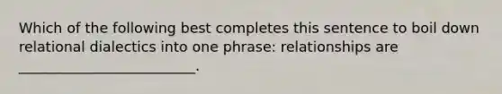 Which of the following best completes this sentence to boil down relational dialectics into one phrase: relationships are _________________________.