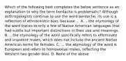 Which of the following best completes the below sentence as an explanation to why the term berdache is problematic? Although anthropologists continue to use the word berdache, its use is a reflection of ethnocentric bias, because ... A. ...the etymology of the word traces to only a few of Native American languages that had subtle but important distinctions in their use and meanings. B. ...the etymology of the word specifically refers to effeminate and impotent males, which does not include the ancient Native American terms for females. C. ... the etymology of the word is European and refers to homosexual males, reflecting the Western two gender bias. D. None of the above