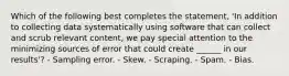 Which of the following best completes the statement, 'In addition to collecting data systematically using software that can collect and scrub relevant content, we pay special attention to the minimizing sources of error that could create ______ in our results'? - Sampling error. - Skew. - Scraping. - Spam. - Bias.