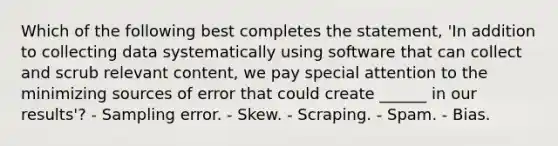 Which of the following best completes the statement, 'In addition to collecting data systematically using software that can collect and scrub relevant content, we pay special attention to the minimizing sources of error that could create ______ in our results'? - Sampling error. - Skew. - Scraping. - Spam. - Bias.