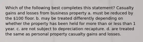 Which of the following best completes this statement? Casualty gains and losses from business property a. must be reduced by the 100 floor. b. may be treated differently depending on whether the property has been held for more than or less than 1 year. c. are not subject to depreciation recapture. d. are treated the same as personal property casualty gains and losses.