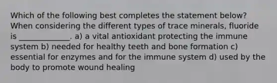 Which of the following best completes the statement below? When considering the different types of trace minerals, fluoride is _____________. a) a vital antioxidant protecting the immune system b) needed for healthy teeth and bone formation c) essential for enzymes and for the immune system d) used by the body to promote wound healing