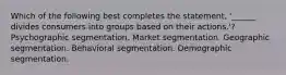 Which of the following best completes the statement, '______ divides consumers into groups based on their actions.'? Psychographic segmentation. Market segmentation. Geographic segmentation. Behavioral segmentation. Demographic segmentation.