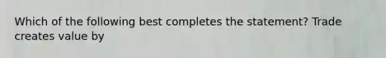 Which of the following best completes the statement? Trade creates value by