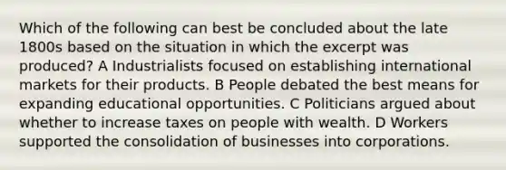 Which of the following can best be concluded about the late 1800s based on the situation in which the excerpt was produced? A Industrialists focused on establishing international markets for their products. B People debated the best means for expanding educational opportunities. C Politicians argued about whether to increase taxes on people with wealth. D Workers supported the consolidation of businesses into corporations.