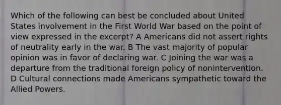 Which of the following can best be concluded about United States involvement in the First World War based on the point of view expressed in the excerpt? A Americans did not assert rights of neutrality early in the war. B The vast majority of popular opinion was in favor of declaring war. C Joining the war was a departure from the traditional foreign policy of nonintervention. D Cultural connections made Americans sympathetic toward the Allied Powers.