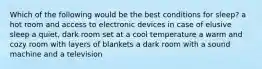 Which of the following would be the best conditions for sleep? a hot room and access to electronic devices in case of elusive sleep a quiet, dark room set at a cool temperature a warm and cozy room with layers of blankets a dark room with a sound machine and a television