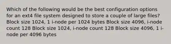 Which of the following would be the best configuration options for an ext4 file system designed to store a couple of large files? Block size 1024, 1 i-node per 1024 bytes Block size 4096, i-node count 128 Block size 1024, i-node count 128 Block size 4096, 1 i-node per 4096 bytes