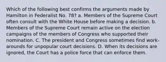 Which of the following best confirms the arguments made by Hamilton in Federalist No. 78? a. Members of the Supreme Court often consult with the White House before making a decision. b. Members of the Supreme Court remain active on the election campaigns of the members of Congress who supported their nomination. C. The president and Congress sometimes find work-arounds for unpopular court decisions. D. When its decisions are ignored, the Court has a police force that can enforce them.