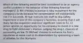 Which of the following would be best considered to be an agency conflict problem in the behavior of the following financial managers? A) Bill chooses to pursue a risky investment for the companyʹs funds because his compensation will substantially rise if it succeeds. B) Sue instructs her staff to skip safety inspections in one of the companyʹs factories, knowing that it will likely fail the inspection and incur significant costs to fix. C) James ignores an opportunity for his company to invest in a new drug to fight Alzheimerʹs disease, judging the drugʹs chances of succeeding as low. D) Michael chooses to enhance his firmʹs reputation at some cost to its shareholders by sponsoring a team of athletes for the Olympics.