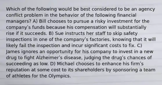 Which of the following would be best considered to be an agency conflict problem in the behavior of the following financial managers? A) Bill chooses to pursue a risky investment for the companyʹs funds because his compensation will substantially rise if it succeeds. B) Sue instructs her staff to skip safety inspections in one of the companyʹs factories, knowing that it will likely fail the inspection and incur significant costs to fix. C) James ignores an opportunity for his company to invest in a new drug to fight Alzheimerʹs disease, judging the drugʹs chances of succeeding as low. D) Michael chooses to enhance his firmʹs reputation at some cost to its shareholders by sponsoring a team of athletes for the Olympics.