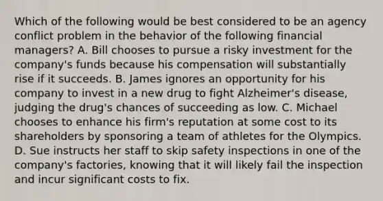 Which of the following would be best considered to be an agency conflict problem in the behavior of the following financial​ managers? A. Bill chooses to pursue a risky investment for the​ company's funds because his compensation will substantially rise if it succeeds. B. James ignores an opportunity for his company to invest in a new drug to fight​ Alzheimer's disease, judging the​ drug's chances of succeeding as low. C. Michael chooses to enhance his​ firm's reputation at some cost to its shareholders by sponsoring a team of athletes for the Olympics. D. Sue instructs her staff to skip safety inspections in one of the​ company's factories, knowing that it will likely fail the inspection and incur significant costs to fix.