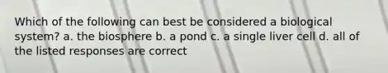 Which of the following can best be considered a biological system? a. the biosphere b. a pond c. a single liver cell d. all of the listed responses are correct