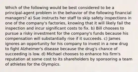 Which of the following would be best considered to be a principal-agent problem in the behavior of the following financial managers? a) Sue instructs her staff to skip safety inspections in one of the company's factories, knowing that it will likely fail the inspection and incur significant costs to fix. b) Bill chooses to pursue a risky investment for the company's funds because his compensation will substantially rise if it succeeds. c) James ignores an opportunity for his company to invest in a new drug to fight Alzheimer's disease because the drug's chance of succeeding is low. d) Michael chooses to enhance his firm's reputation at some cost to its shareholders by sponsoring a team of athletes for the Olympics.