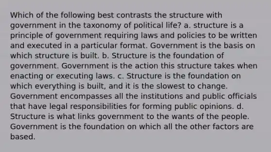 Which of the following best contrasts the structure with government in the taxonomy of political life? a. structure is a principle of government requiring laws and policies to be written and executed in a particular format. Government is the basis on which structure is built. b. Structure is the foundation of government. Government is the action this structure takes when enacting or executing laws. c. Structure is the foundation on which everything is built, and it is the slowest to change. Government encompasses all the institutions and public officials that have legal responsibilities for forming public opinions. d. Structure is what links government to the wants of the people. Government is the foundation on which all the other factors are based.