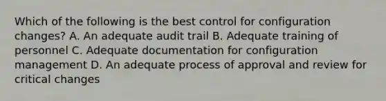 Which of the following is the best control for configuration changes? A. An adequate audit trail B. Adequate training of personnel C. Adequate documentation for configuration management D. An adequate process of approval and review for critical changes