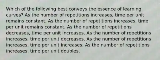 Which of the following best conveys the essence of learning curves? As the number of repetitions increases, time per unit remains constant. As the number of repetitions increases, time per unit remains constant. As the number of repetitions decreases, time per unit increases. As the number of repetitions increases, time per unit decreases. As the number of repetitions increases, time per unit increases. As the number of repetitions increases, time per unit doubles.