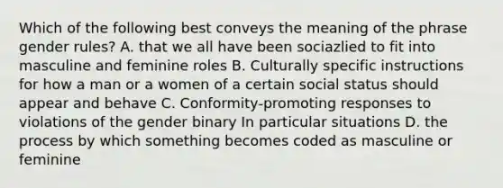 Which of the following best conveys the meaning of the phrase gender rules? A. that we all have been sociazlied to fit into masculine and feminine roles B. Culturally specific instructions for how a man or a women of a certain social status should appear and behave C. Conformity-promoting responses to violations of the gender binary In particular situations D. the process by which something becomes coded as masculine or feminine