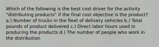 Which of the following is the best cost driver for the activity "distributing products" if the final cost objective is the product? a.) Number of trucks in the fleet of delivery vehicles b.) Total pounds of product delivered c.) Direct labor hours used in producing the products d.) The number of people who work in the distribution