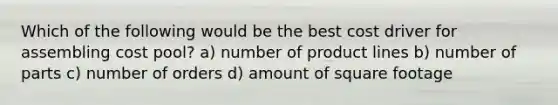 Which of the following would be the best cost driver for assembling cost pool? a) number of product lines b) number of parts c) number of orders d) amount of square footage