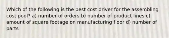 Which of the following is the best cost driver for the assembling cost pool? a) number of orders b) number of product lines c) amount of square footage on manufacturing floor d) number of parts