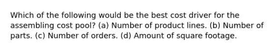 Which of the following would be the best cost driver for the assembling cost pool? (a) Number of product lines. (b) Number of parts. (c) Number of orders. (d) Amount of square footage.