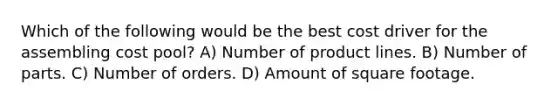 Which of the following would be the best cost driver for the assembling cost pool? A) Number of product lines. B) Number of parts. C) Number of orders. D) Amount of square footage.