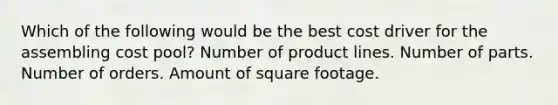 Which of the following would be the best cost driver for the assembling cost pool? Number of product lines. Number of parts. Number of orders. Amount of square footage.