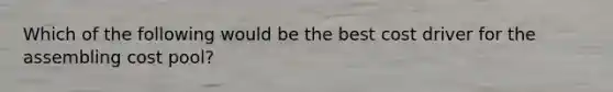 Which of the following would be the best cost driver for the assembling cost pool?