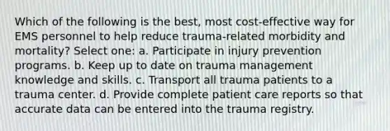 Which of the following is the best, most cost-effective way for EMS personnel to help reduce trauma-related morbidity and mortality? Select one: a. Participate in injury prevention programs. b. Keep up to date on trauma management knowledge and skills. c. Transport all trauma patients to a trauma center. d. Provide complete patient care reports so that accurate data can be entered into the trauma registry.