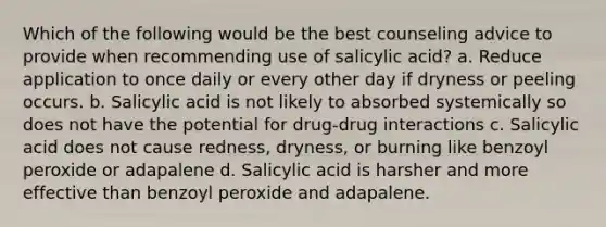 Which of the following would be the best counseling advice to provide when recommending use of salicylic acid? a. Reduce application to once daily or every other day if dryness or peeling occurs. b. Salicylic acid is not likely to absorbed systemically so does not have the potential for drug-drug interactions c. Salicylic acid does not cause redness, dryness, or burning like benzoyl peroxide or adapalene d. Salicylic acid is harsher and more effective than benzoyl peroxide and adapalene.