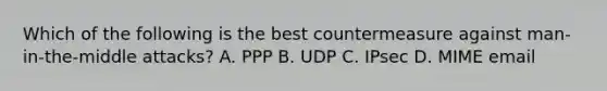 Which of the following is the best countermeasure against man-in-the-middle attacks? A. PPP B. UDP C. IPsec D. MIME email