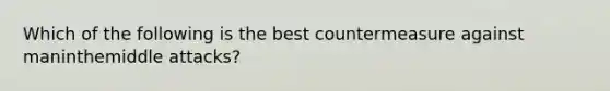 Which of the following is the best countermeasure against maninthemiddle attacks?