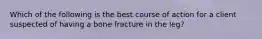 Which of the following is the best course of action for a client suspected of having a bone fracture in the leg?