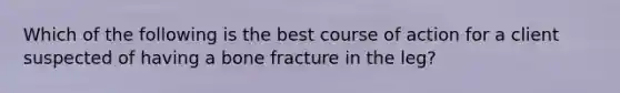 Which of the following is the best course of action for a client suspected of having a bone fracture in the leg?