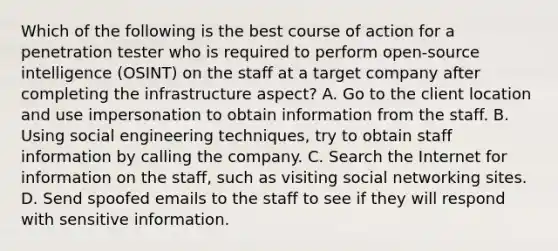 Which of the following is the best course of action for a penetration tester who is required to perform open-source intelligence (OSINT) on the staff at a target company after completing the infrastructure aspect? A. Go to the client location and use impersonation to obtain information from the staff. B. Using social engineering techniques, try to obtain staff information by calling the company. C. Search the Internet for information on the staff, such as visiting social networking sites. D. Send spoofed emails to the staff to see if they will respond with sensitive information.