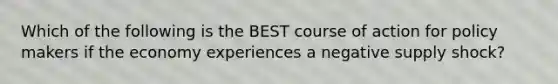 Which of the following is the BEST course of action for policy makers if the economy experiences a negative supply shock?