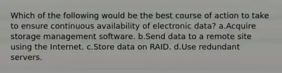 Which of the following would be the best course of action to take to ensure continuous availability of electronic data? a.Acquire storage management software. b.Send data to a remote site using the Internet. c.Store data on RAID. d.Use redundant servers.