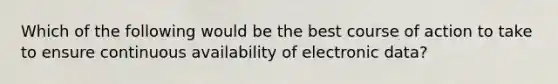 Which of the following would be the best course of action to take to ensure continuous availability of electronic data?